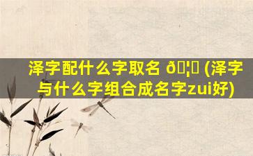 泽字配什么字取名 🦅 (泽字与什么字组合成名字zui
好)